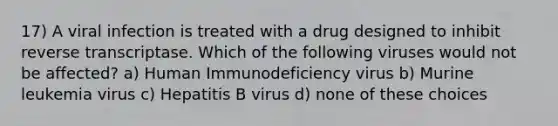 17) A viral infection is treated with a drug designed to inhibit reverse transcriptase. Which of the following viruses would not be affected? a) Human Immunodeficiency virus b) Murine leukemia virus c) Hepatitis B virus d) none of these choices