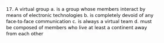 17. A virtual group a. is a group whose members interact by means of electronic technologies b. is completely devoid of any face-to-face communication c. is always a virtual team d. must be composed of members who live at least a continent away from each other