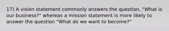 17) A vision statement commonly answers the question, "What is our business?" whereas a mission statement is more likely to answer the question "What do we want to become?"