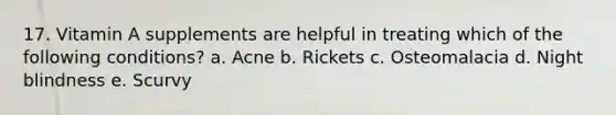 17. Vitamin A supplements are helpful in treating which of the following conditions? a. Acne b. Rickets c. Osteomalacia d. Night blindness e. Scurvy