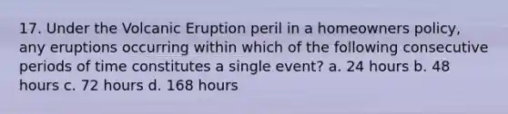 17. Under the Volcanic Eruption peril in a homeowners policy, any eruptions occurring within which of the following consecutive periods of time constitutes a single event? a. 24 hours b. 48 hours c. 72 hours d. 168 hours