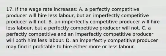 17. If the wage rate increases: A. a perfectly competitive producer will hire less labour, but an imperfectly competitive producer will not. B. an imperfectly competitive producer will hire less labour, but a perfectly competitive producer will not. C. a perfectly competitive and an imperfectly competitive producer will both hire less labour. D. an imperfectly competitive producer may find it profitable to hire either more or less labour.