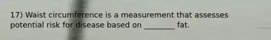 17) Waist circumference is a measurement that assesses potential risk for disease based on ________ fat.