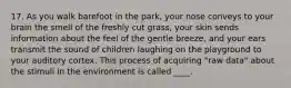 17. As you walk barefoot in the park, your nose conveys to your brain the smell of the freshly cut grass, your skin sends information about the feel of the gentle breeze, and your ears transmit the sound of children laughing on the playground to your auditory cortex. This process of acquiring "raw data" about the stimuli in the environment is called ____.