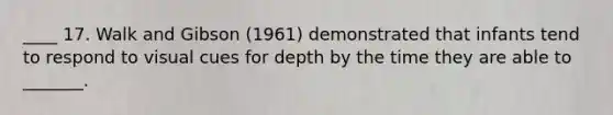 ____ 17. Walk and Gibson (1961) demonstrated that infants tend to respond to visual cues for depth by the time they are able to _______.