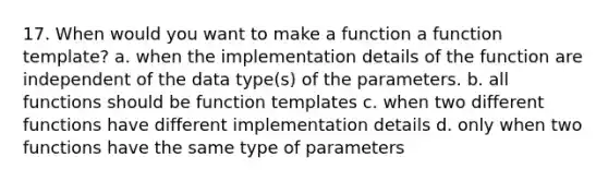 17. When would you want to make a function a function template? a. when the implementation details of the function are independent of the data type(s) of the parameters. b. all functions should be function templates c. when two different functions have different implementation details d. only when two functions have the same type of parameters