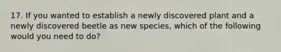 17. If you wanted to establish a newly discovered plant and a newly discovered beetle as new species, which of the following would you need to do?