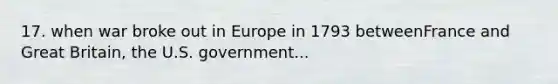 17. when war broke out in Europe in 1793 betweenFrance and Great Britain, the U.S. government...