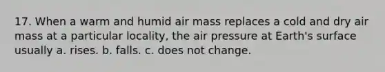 17. When a warm and humid air mass replaces a cold and dry air mass at a particular locality, the air pressure at Earth's surface usually a. rises. b. falls. c. does not change.