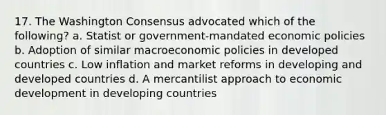 17. The Washington Consensus advocated which of the following? a. Statist or government-mandated economic policies b. Adoption of similar macroeconomic policies in developed countries c. Low inflation and market reforms in developing and developed countries d. A mercantilist approach to economic development in developing countries