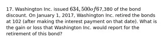 17. Washington Inc. issued 634,500 of 6%, 20-year bonds at 98 on January 1, 2009. Through January 1, 2017, Washington amortized7,380 of the bond discount. On January 1, 2017, Washington Inc. retired the bonds at 102 (after making the interest payment on that date). What is the gain or loss that Washington Inc. would report for the retirement of this bond?