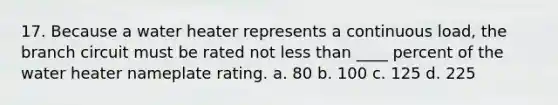 17. Because a water heater represents a continuous load, the branch circuit must be rated not less than ____ percent of the water heater nameplate rating. a. 80 b. 100 c. 125 d. 225