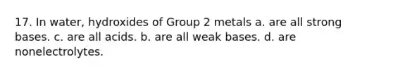 17. In water, hydroxides of Group 2 metals a. are all strong bases. c. are all acids. b. are all weak bases. d. are nonelectrolytes.