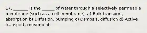 17. _______ is the ______ of water through a selectively permeable membrane (such as a cell membrane). a) Bulk transport, absorption b) Diffusion, pumping c) Osmosis, diffusion d) Active transport, movement