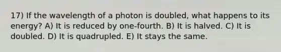 17) If the wavelength of a photon is doubled, what happens to its energy? A) It is reduced by one-fourth. B) It is halved. C) It is doubled. D) It is quadrupled. E) It stays the same.