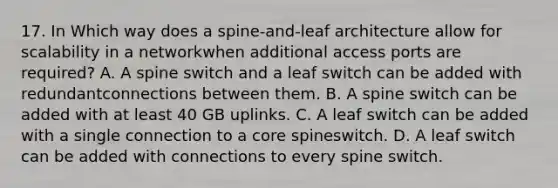 17. In Which way does a spine-and-leaf architecture allow for scalability in a networkwhen additional access ports are required? A. A spine switch and a leaf switch can be added with redundantconnections between them. B. A spine switch can be added with at least 40 GB uplinks. C. A leaf switch can be added with a single connection to a core spineswitch. D. A leaf switch can be added with connections to every spine switch.