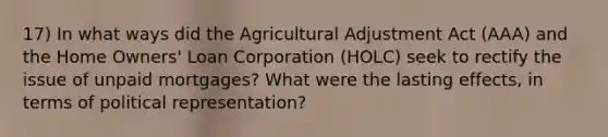 17) In what ways did the Agricultural Adjustment Act (AAA) and the Home Owners' Loan Corporation (HOLC) seek to rectify the issue of unpaid mortgages? What were the lasting effects, in terms of political representation?