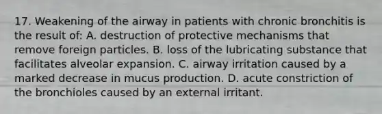 17. Weakening of the airway in patients with chronic bronchitis is the result of: A. destruction of protective mechanisms that remove foreign particles. B. loss of the lubricating substance that facilitates alveolar expansion. C. airway irritation caused by a marked decrease in mucus production. D. acute constriction of the bronchioles caused by an external irritant.