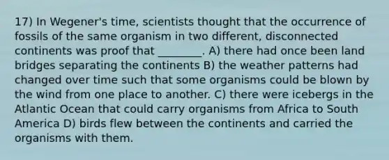 17) In Wegener's time, scientists thought that the occurrence of fossils of the same organism in two different, disconnected continents was proof that ________. A) there had once been land bridges separating the continents B) the weather patterns had changed over time such that some organisms could be blown by the wind from one place to another. C) there were icebergs in the Atlantic Ocean that could carry organisms from Africa to South America D) birds flew between the continents and carried the organisms with them.