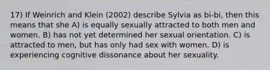 17) If Weinrich and Klein (2002) describe Sylvia as bi-bi, then this means that she A) is equally sexually attracted to both men and women. B) has not yet determined her sexual orientation. C) is attracted to men, but has only had sex with women. D) is experiencing cognitive dissonance about her sexuality.