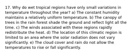 17. Why do wet tropical regions have only small variations in temperature throughout the year? a) The constant humidity maintains a relatively uniform temperature. b) The canopy of trees in the rain forest shade the ground and reflect light all the time. c) The winds associated with these regions rapidly redistribute the heat. d) The location of this climatic region is limited to an area where the solar radiation does not vary significantly. e) The cloud cover and rain do not allow the temperatures to rise or fall significantly.