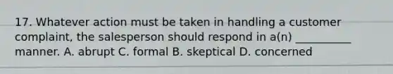 17. Whatever action must be taken in handling a customer complaint, the salesperson should respond in a(n) __________ manner. A. abrupt C. formal B. skeptical D. concerned