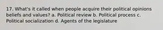 17. What's it called when people acquire their political opinions beliefs and values? a. Political review b. Political process c. Political socialization d. Agents of the legislature