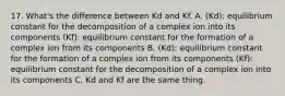 17. What's the difference between Kd and Kf. A. (Kd): equilibrium constant for the decomposition of a complex ion into its components (Kf): equilibrium constant for the formation of a complex ion from its components B. (Kd): equilibrium constant for the formation of a complex ion from its components (Kf): equilibrium constant for the decomposition of a complex ion into its components C. Kd and Kf are the same thing.