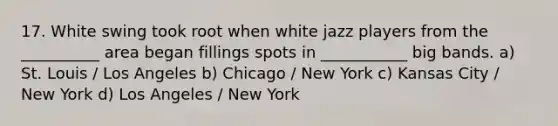 17. White swing took root when white jazz players from the __________ area began fillings spots in ___________ big bands. a) St. Louis / Los Angeles b) Chicago / New York c) Kansas City / New York d) Los Angeles / New York