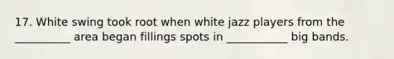 17. White swing took root when white jazz players from the __________ area began fillings spots in ___________ big bands.