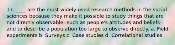 17. ____ are the most widely used <a href='https://www.questionai.com/knowledge/kUXidrChpt-research-methods' class='anchor-knowledge'>research methods</a> in the social sciences because they make it possible to study things that are not directly observable--such as people's attitudes and beliefs--and to describe a population too large to observe directly. a. <a href='https://www.questionai.com/knowledge/k4aJDZi7im-field-experiment' class='anchor-knowledge'>field experiment</a>s b. Surveys c. Case studies d. <a href='https://www.questionai.com/knowledge/kKjD8xq7BO-correlational-studies' class='anchor-knowledge'>correlational studies</a>