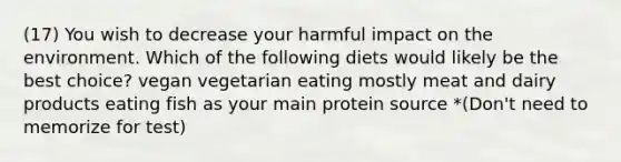 (17) You wish to decrease your harmful impact on the environment. Which of the following diets would likely be the best choice? vegan vegetarian eating mostly meat and dairy products eating fish as your main protein source *(Don't need to memorize for test)