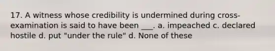 17. A witness whose credibility is undermined during cross-examination is said to have been ___. a. impeached c. declared hostile d. put "under the rule" d. None of these