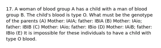 17. A woman of blood group A has a child with a man of blood group B. The child's blood is type O. What must be the genotype of the parents (A) Mother: IAIA; father: IBIA (B) Mother: IAio; father: IBIB (C) Mother: IAio; father: IBio (D) Mother: IAiB; father: IBIo (E) It is impossible for these individuals to have a child with type O blood.