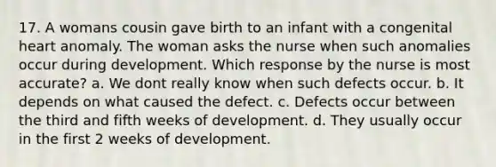 17. A womans cousin gave birth to an infant with a congenital heart anomaly. The woman asks the nurse when such anomalies occur during development. Which response by the nurse is most accurate? a. We dont really know when such defects occur. b. It depends on what caused the defect. c. Defects occur between the third and fifth weeks of development. d. They usually occur in the first 2 weeks of development.