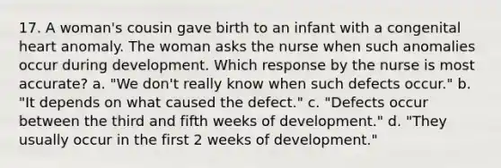 17. A woman's cousin gave birth to an infant with a congenital heart anomaly. The woman asks the nurse when such anomalies occur during development. Which response by the nurse is most accurate? a. "We don't really know when such defects occur." b. "It depends on what caused the defect." c. "Defects occur between the third and fifth weeks of development." d. "They usually occur in the first 2 weeks of development."