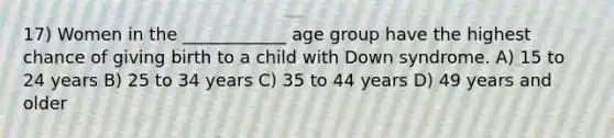 17) Women in the ____________ age group have the highest chance of giving birth to a child with Down syndrome. A) 15 to 24 years B) 25 to 34 years C) 35 to 44 years D) 49 years and older