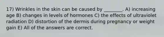 17) Wrinkles in the skin can be caused by ________. A) increasing age B) changes in levels of hormones C) the effects of ultraviolet radiation D) distortion of <a href='https://www.questionai.com/knowledge/kEsXbG6AwS-the-dermis' class='anchor-knowledge'>the dermis</a> during pregnancy or weight gain E) All of the answers are correct.