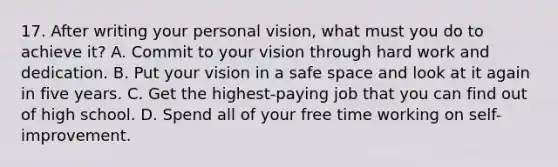 17. After writing your personal vision, what must you do to achieve it? A. Commit to your vision through hard work and dedication. B. Put your vision in a safe space and look at it again in five years. C. Get the highest-paying job that you can find out of high school. D. Spend all of your free time working on self-improvement.