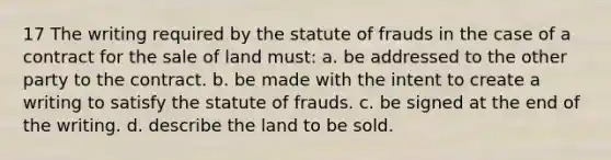 17 The writing required by the statute of frauds in the case of a contract for the sale of land must: a. be addressed to the other party to the contract. b. be made with the intent to create a writing to satisfy the statute of frauds. c. be signed at the end of the writing. d. describe the land to be sold.