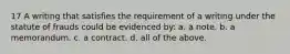 17 A writing that satisfies the requirement of a writing under the statute of frauds could be evidenced by: a. a note. b. a memorandum. c. a contract. d. all of the above.