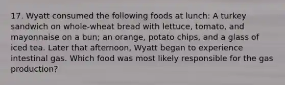 17. Wyatt consumed the following foods at lunch: A turkey sandwich on whole-wheat bread with lettuce, tomato, and mayonnaise on a bun; an orange, potato chips, and a glass of iced tea. Later that afternoon, Wyatt began to experience intestinal gas. Which food was most likely responsible for the gas production?