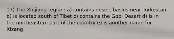 17) The Xinjiang region: a) contains desert basins near Turkestan b) is located south of Tibet c) contains the Gobi Desert d) is in the northeastern part of the country e) is another name for Xizang