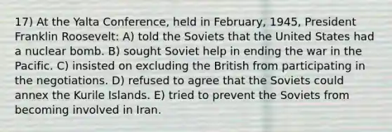 17) At the Yalta Conference, held in February, 1945, President Franklin Roosevelt: A) told the Soviets that the United States had a nuclear bomb. B) sought Soviet help in ending the war in the Pacific. C) insisted on excluding the British from participating in the negotiations. D) refused to agree that the Soviets could annex the Kurile Islands. E) tried to prevent the Soviets from becoming involved in Iran.