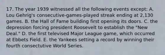 17. The year 1939 witnessed all the following events except: A. Lou Gehrig's consecutive-games-played streak ending at 2,130 games. B. the Hall of Fame building first opening its doors. C. the depression forcing president Roosevelt to establish the "New Deal." D. the first televised Major League game, which occurred at Ebbets Field. E. the Yankees setting a record by winning their fourth consectutive World Series.