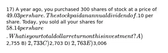 17) A year ago, you purchased 300 shares of stock at a price of 49.03 per share. The stock paid an annual dividend of.10 per share. Today, you sold all your shares for 58.14 per share. What is your total dollar return on this investment? A)2,755 B) 2,733 C)2,703 D) 2,763 E)3,006