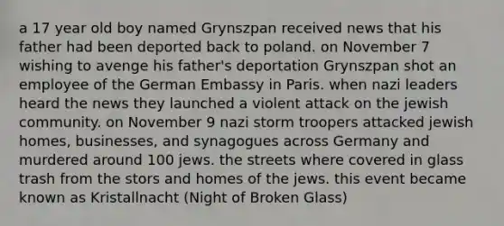 a 17 year old boy named Grynszpan received news that his father had been deported back to poland. on November 7 wishing to avenge his father's deportation Grynszpan shot an employee of the German Embassy in Paris. when nazi leaders heard the news they launched a violent attack on the jewish community. on November 9 nazi storm troopers attacked jewish homes, businesses, and synagogues across Germany and murdered around 100 jews. the streets where covered in glass trash from the stors and homes of the jews. this event became known as Kristallnacht (Night of Broken Glass)