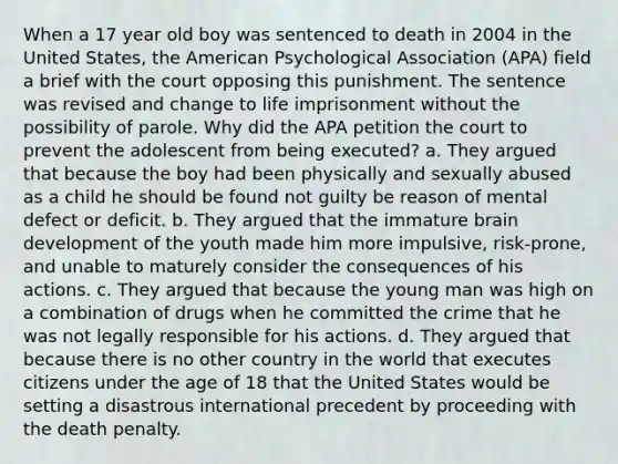 When a 17 year old boy was sentenced to death in 2004 in the United States, the American Psychological Association (APA) field a brief with the court opposing this punishment. The sentence was revised and change to life imprisonment without the possibility of parole. Why did the APA petition the court to prevent the adolescent from being executed? a. They argued that because the boy had been physically and sexually abused as a child he should be found not guilty be reason of mental defect or deficit. b. They argued that the immature brain development of the youth made him more impulsive, risk-prone, and unable to maturely consider the consequences of his actions. c. They argued that because the young man was high on a combination of drugs when he committed the crime that he was not legally responsible for his actions. d. They argued that because there is no other country in the world that executes citizens under the age of 18 that the United States would be setting a disastrous international precedent by proceeding with the death penalty.