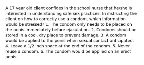 A 17 year old client confides in the school nurse that he/she is interested in understanding safe sex practices. In instructing the client on how to correctly use a condom, which information would be stressed? 1. The condom only needs to be placed on the penis immediately before ejaculation. 2. Condoms should be stored in a cool, dry place to prevent damage. 3. A condom would be applied to the penis when sexual contact anticipated. 4. Leave a 1/2 inch space at the end of the condom. 5. Never reuse a condom. 6. The condom would be applied on an erect penis.