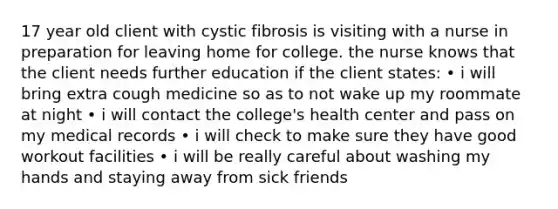 17 year old client with cystic fibrosis is visiting with a nurse in preparation for leaving home for college. the nurse knows that the client needs further education if the client states: • i will bring extra cough medicine so as to not wake up my roommate at night • i will contact the college's health center and pass on my medical records • i will check to make sure they have good workout facilities • i will be really careful about washing my hands and staying away from sick friends